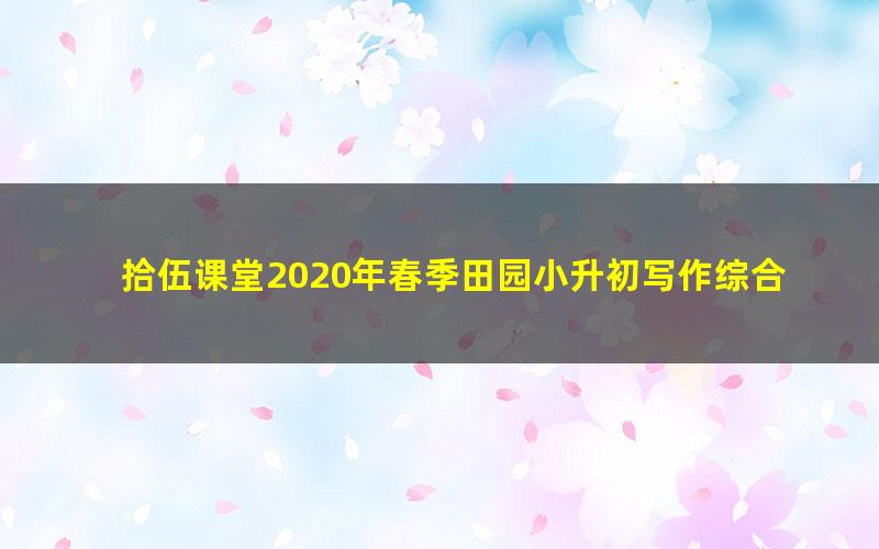 拾伍课堂2020年春季田园小升初写作综合提升班（完结）（10.3G超清视频）