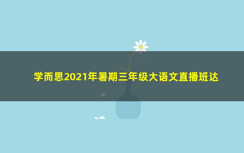 学而思2021年暑期三年级大语文直播班达吾力江（完结）（7.70G高清视频）