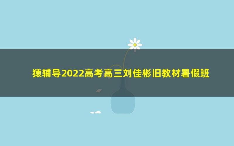 猿辅导2022高考高三刘佳彬旧教材暑假班（完结）（2.37G高清视频）