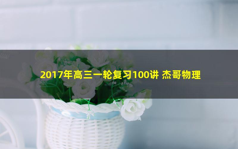 2017年高三一轮复习100讲 杰哥物理100讲，值得拥有！