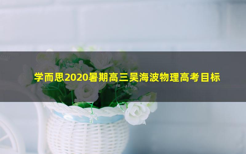 学而思2020暑期高三吴海波物理高考目标985班一期（完结）（3.29G高清视频）