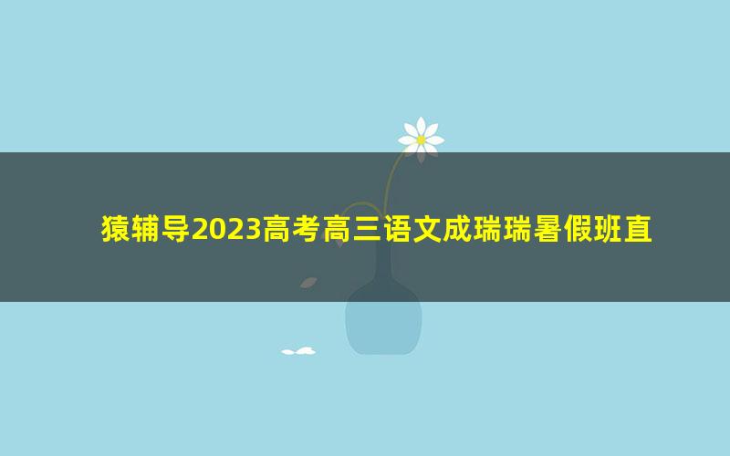 猿辅导2023高考高三语文成瑞瑞暑假班直播课（互动版）