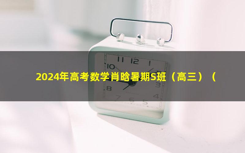 2024年高考数学肖晗暑期S班（高三）（4.58G高清视频）