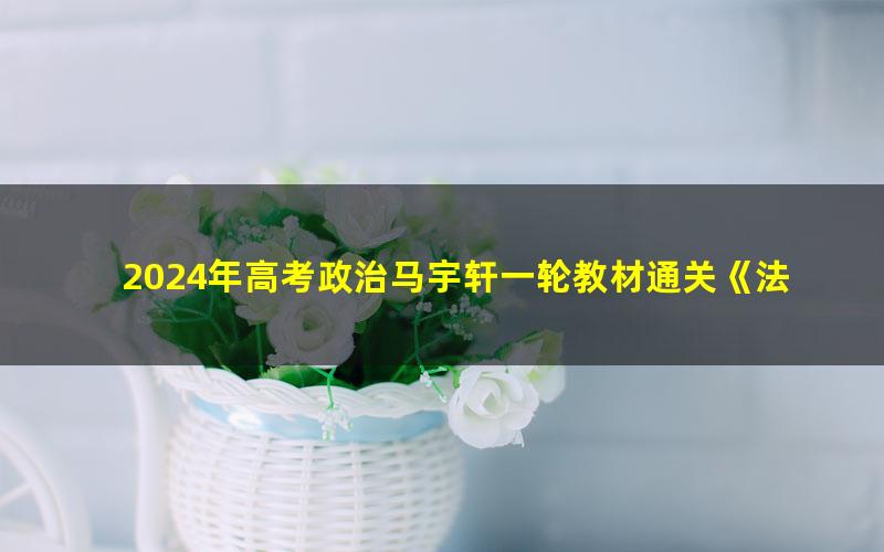 2024年高考政治马宇轩一轮教材通关《法律与生活》（高三）（5.62G高清视频）