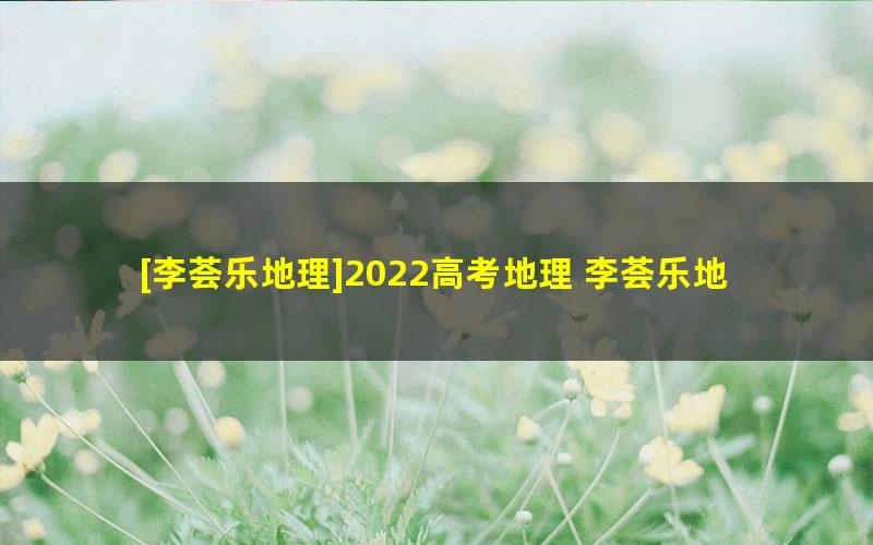 [李荟乐地理]2022高考地理 李荟乐地理一轮复习联报班（暑假班+秋季班）[完结]