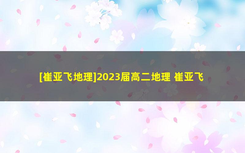 [崔亚飞地理]2023届高二地理 崔亚飞高二地理系统班-2022年暑假班