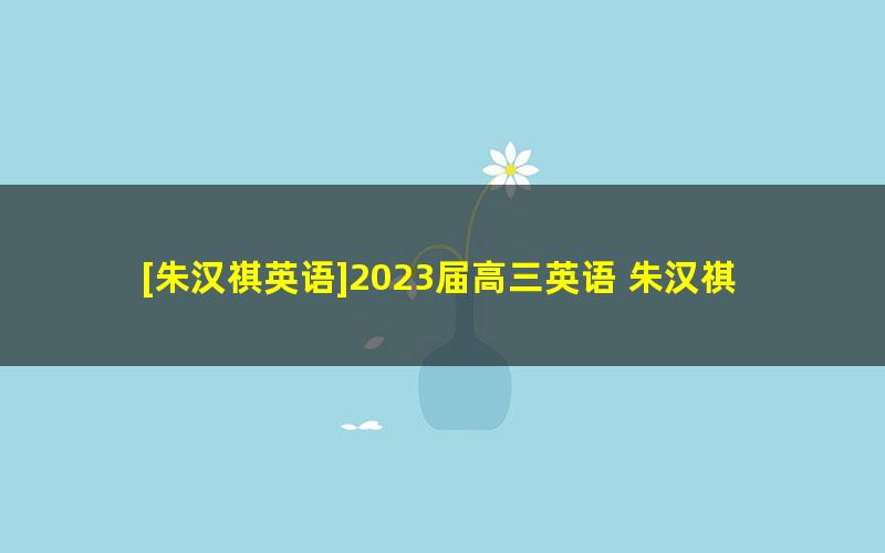 [朱汉祺英语]2023届高三英语 朱汉祺高考英语一轮复习-2022年暑假班