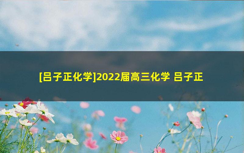 [吕子正化学]2022届高三化学 吕子正高考化学二轮复习-2022年春季班