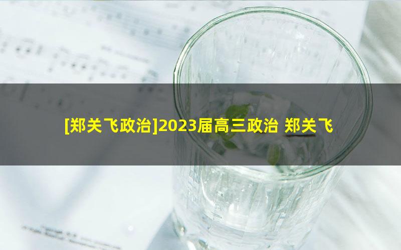 [郑关飞政治]2023届高三政治 郑关飞高考政治一轮复习暑假班