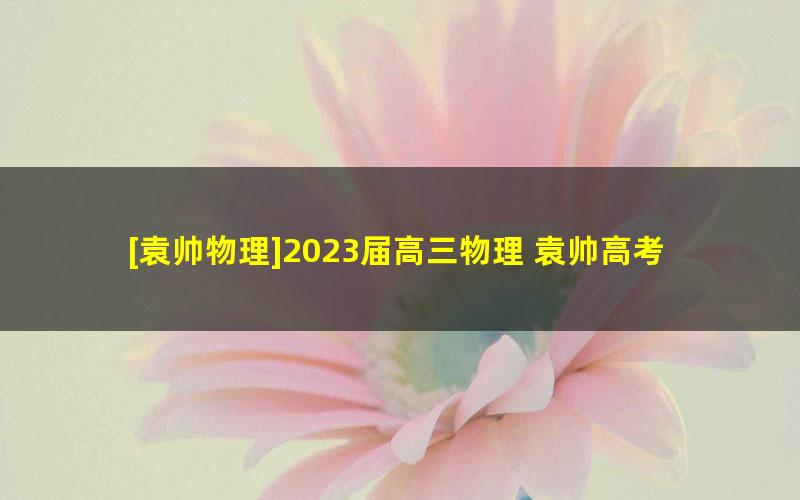 [袁帅物理]2023届高三物理 袁帅高考物理S班一轮复习-2022年秋季班