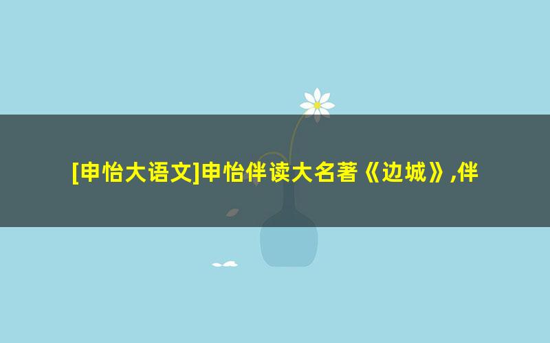 [申怡大语文]申怡伴读大名著《边城》,伴读经典提高读书能力