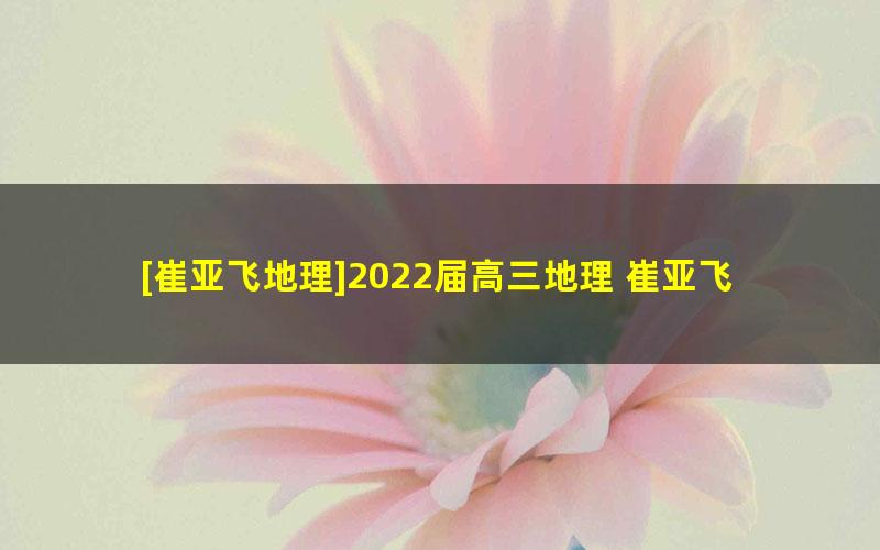 [崔亚飞地理]2022届高三地理 崔亚飞高考地理A班一轮复习-2021年秋季班