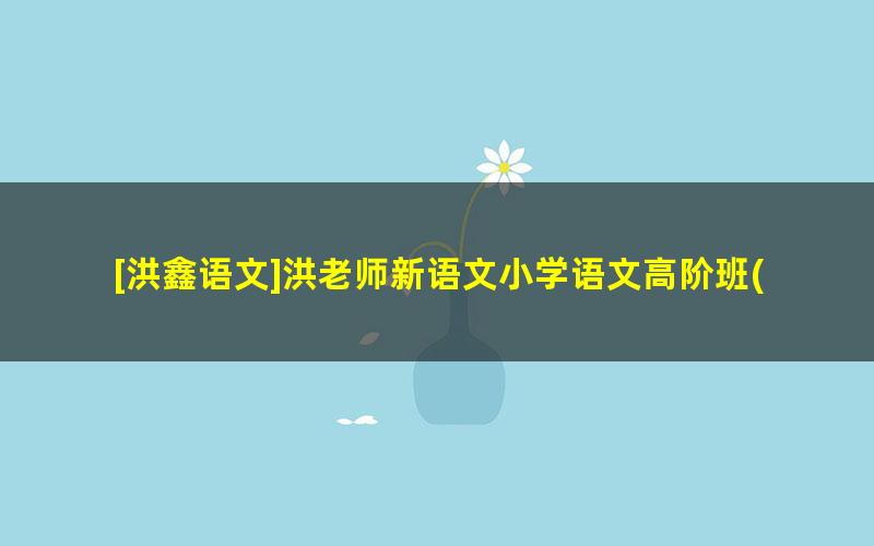 [洪鑫语文]洪老师新语文小学语文高阶班(二阶)-2021暑期