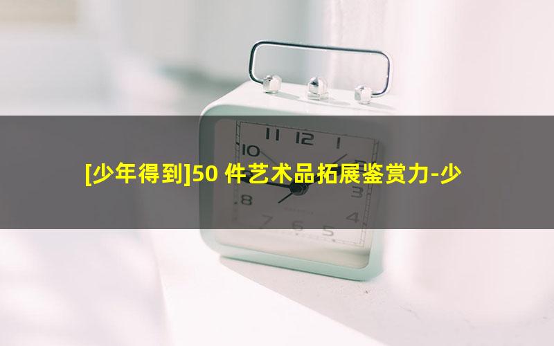 [少年得到]50 件艺术品拓展鉴赏力-少年艺术课鉴赏力训练