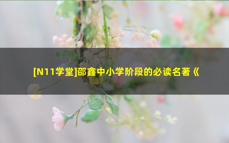 [N11学堂]邵鑫中小学阶段的必读名著《水浒传》视频课程