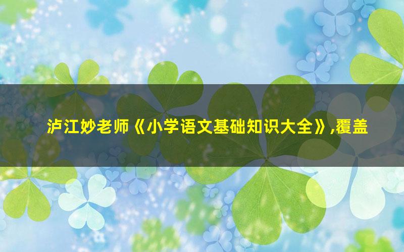 泸江妙老师《小学语文基础知识大全》,覆盖小学阶段语文必考知识点